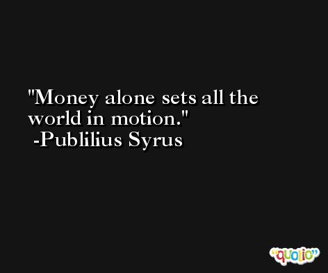 Money alone sets all the world in motion. -Publilius Syrus