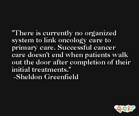 There is currently no organized system to link oncology care to primary care. Successful cancer care doesn't end when patients walk out the door after completion of their initial treatments. -Sheldon Greenfield
