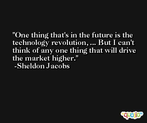 One thing that's in the future is the technology revolution, ... But I can't think of any one thing that will drive the market higher. -Sheldon Jacobs