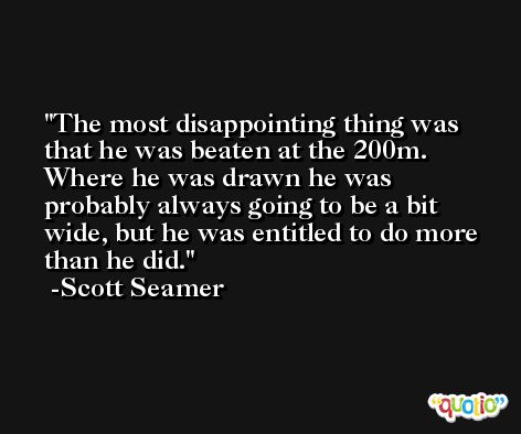 The most disappointing thing was that he was beaten at the 200m. Where he was drawn he was probably always going to be a bit wide, but he was entitled to do more than he did. -Scott Seamer