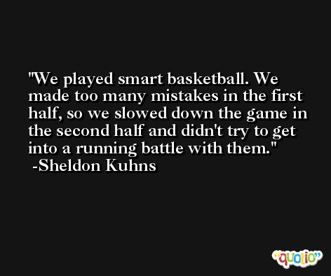 We played smart basketball. We made too many mistakes in the first half, so we slowed down the game in the second half and didn't try to get into a running battle with them. -Sheldon Kuhns