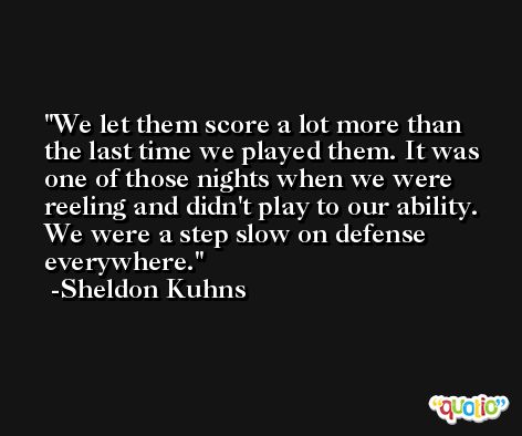 We let them score a lot more than the last time we played them. It was one of those nights when we were reeling and didn't play to our ability. We were a step slow on defense everywhere. -Sheldon Kuhns