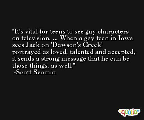It's vital for teens to see gay characters on television, ... When a gay teen in Iowa sees Jack on 'Dawson's Creek' portrayed as loved, talented and accepted, it sends a strong message that he can be those things, as well. -Scott Seomin