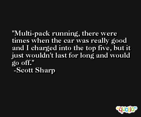 Multi-pack running, there were times when the car was really good and I charged into the top five, but it just wouldn't last for long and would go off. -Scott Sharp