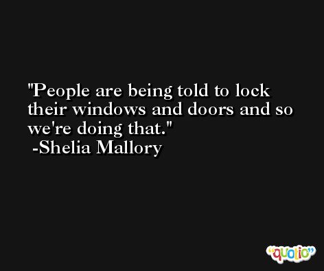 People are being told to lock their windows and doors and so we're doing that. -Shelia Mallory