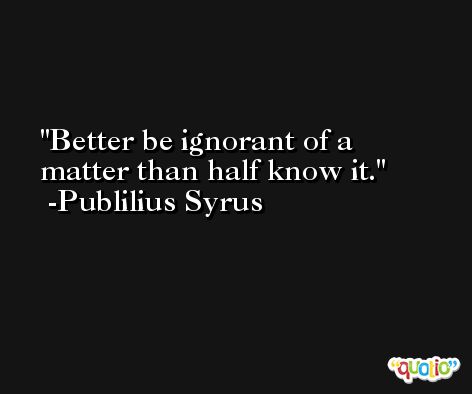 Better be ignorant of a matter than half know it. -Publilius Syrus