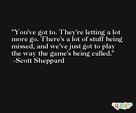 You've got to. They're letting a lot more go. There's a lot of stuff being missed, and we've just got to play the way the game's being called. -Scott Sheppard