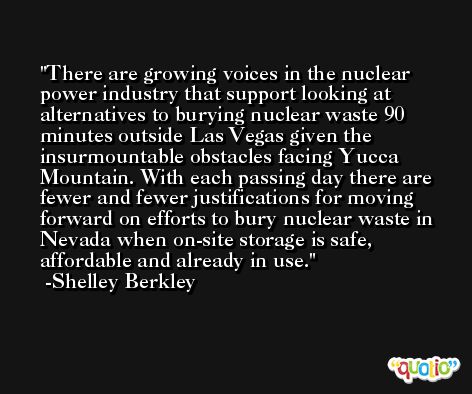 There are growing voices in the nuclear power industry that support looking at alternatives to burying nuclear waste 90 minutes outside Las Vegas given the insurmountable obstacles facing Yucca Mountain. With each passing day there are fewer and fewer justifications for moving forward on efforts to bury nuclear waste in Nevada when on-site storage is safe, affordable and already in use. -Shelley Berkley