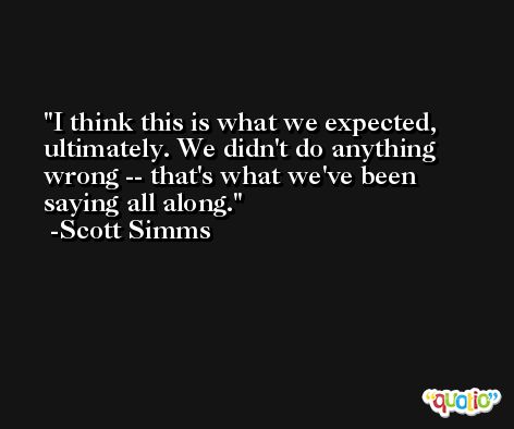 I think this is what we expected, ultimately. We didn't do anything wrong -- that's what we've been saying all along. -Scott Simms