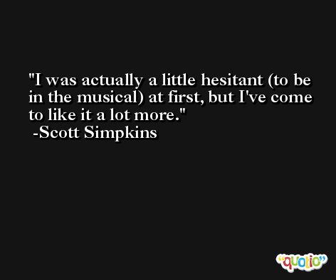 I was actually a little hesitant (to be in the musical) at first, but I've come to like it a lot more. -Scott Simpkins