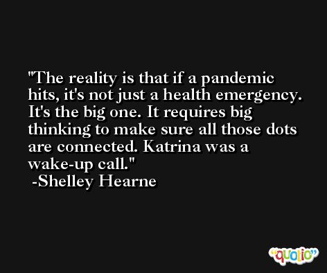 The reality is that if a pandemic hits, it's not just a health emergency. It's the big one. It requires big thinking to make sure all those dots are connected. Katrina was a wake-up call. -Shelley Hearne