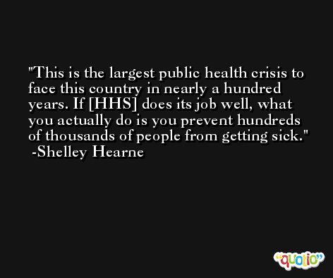 This is the largest public health crisis to face this country in nearly a hundred years. If [HHS] does its job well, what you actually do is you prevent hundreds of thousands of people from getting sick. -Shelley Hearne