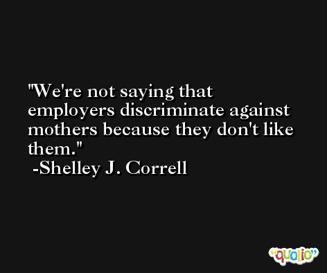 We're not saying that employers discriminate against mothers because they don't like them. -Shelley J. Correll