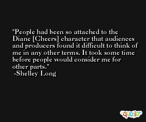 People had been so attached to the Diane [Cheers] character that audiences and producers found it difficult to think of me in any other terms. It took some time before people would consider me for other parts. -Shelley Long