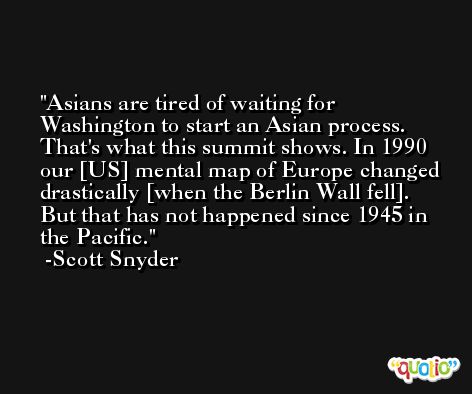 Asians are tired of waiting for Washington to start an Asian process. That's what this summit shows. In 1990 our [US] mental map of Europe changed drastically [when the Berlin Wall fell]. But that has not happened since 1945 in the Pacific. -Scott Snyder