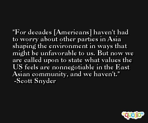 For decades [Americans] haven't had to worry about other parties in Asia shaping the environment in ways that might be unfavorable to us. But now we are called upon to state what values the US feels are nonnegotiable in the East Asian community, and we haven't. -Scott Snyder