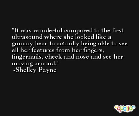 It was wonderful compared to the first ultrasound where she looked like a gummy bear to actually being able to see all her features from her fingers, fingernails, cheek and nose and see her moving around. -Shelley Payne