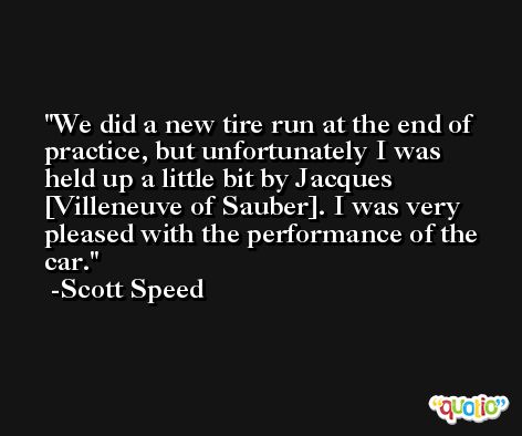 We did a new tire run at the end of practice, but unfortunately I was held up a little bit by Jacques [Villeneuve of Sauber]. I was very pleased with the performance of the car. -Scott Speed