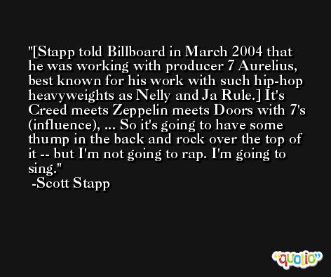 [Stapp told Billboard in March 2004 that he was working with producer 7 Aurelius, best known for his work with such hip-hop heavyweights as Nelly and Ja Rule.] It's Creed meets Zeppelin meets Doors with 7's (influence), ... So it's going to have some thump in the back and rock over the top of it -- but I'm not going to rap. I'm going to sing. -Scott Stapp