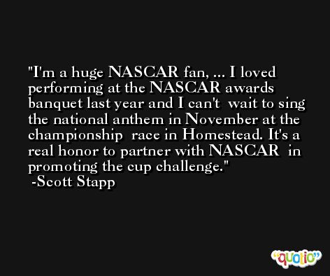 I'm a huge NASCAR fan, ... I loved  performing at the NASCAR awards banquet last year and I can't  wait to sing the national anthem in November at the championship  race in Homestead. It's a real honor to partner with NASCAR  in promoting the cup challenge. -Scott Stapp