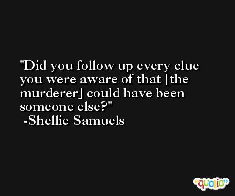 Did you follow up every clue you were aware of that [the murderer] could have been someone else? -Shellie Samuels