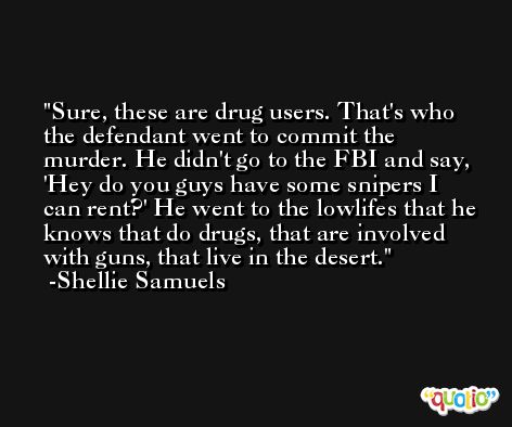 Sure, these are drug users. That's who the defendant went to commit the murder. He didn't go to the FBI and say, 'Hey do you guys have some snipers I can rent?' He went to the lowlifes that he knows that do drugs, that are involved with guns, that live in the desert. -Shellie Samuels