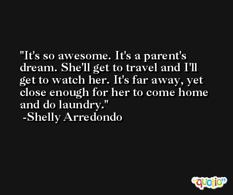 It's so awesome. It's a parent's dream. She'll get to travel and I'll get to watch her. It's far away, yet close enough for her to come home and do laundry. -Shelly Arredondo