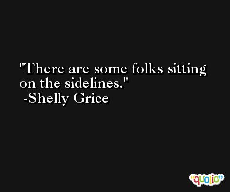 There are some folks sitting on the sidelines. -Shelly Grice