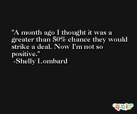 A month ago I thought it was a greater than 50% chance they would strike a deal. Now I'm not so positive. -Shelly Lombard