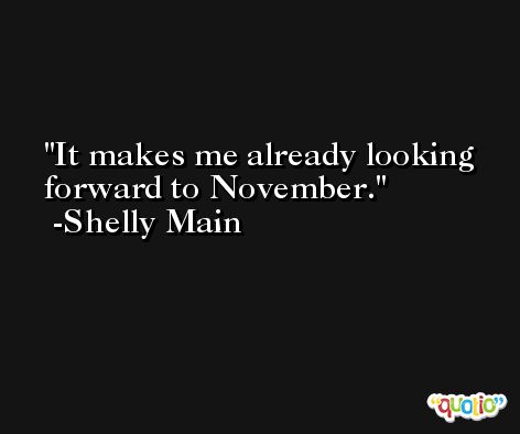 It makes me already looking forward to November. -Shelly Main