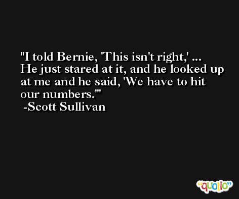 I told Bernie, 'This isn't right,' ... He just stared at it, and he looked up at me and he said, 'We have to hit our numbers.' -Scott Sullivan