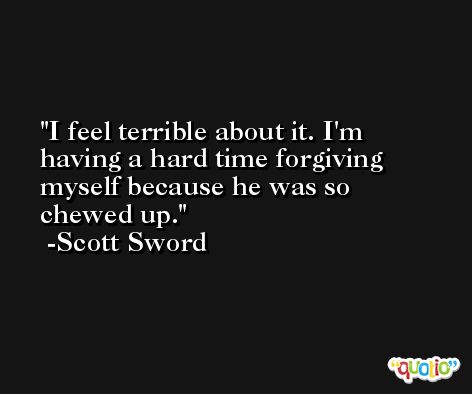 I feel terrible about it. I'm having a hard time forgiving myself because he was so chewed up. -Scott Sword