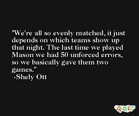 We're all so evenly matched, it just depends on which teams show up that night. The last time we played Mason we had 50 unforced errors, so we basically gave them two games. -Shely Ott