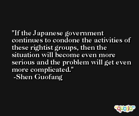 If the Japanese government continues to condone the activities of these rightist groups, then the situation will become even more serious and the problem will get even more complicated. -Shen Guofang