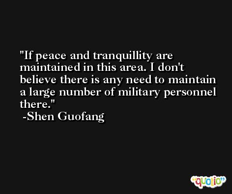 If peace and tranquillity are maintained in this area. I don't believe there is any need to maintain a large number of military personnel there. -Shen Guofang