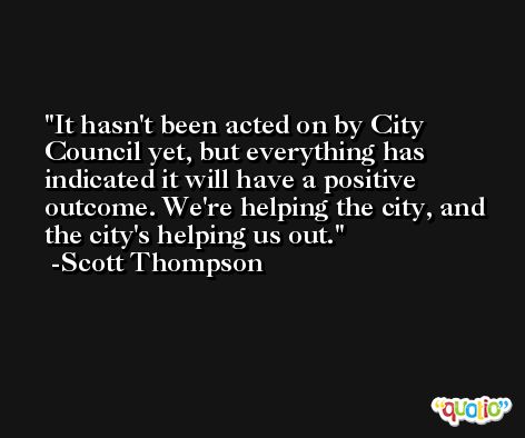 It hasn't been acted on by City Council yet, but everything has indicated it will have a positive outcome. We're helping the city, and the city's helping us out. -Scott Thompson
