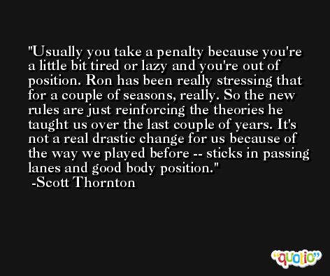 Usually you take a penalty because you're a little bit tired or lazy and you're out of position. Ron has been really stressing that for a couple of seasons, really. So the new rules are just reinforcing the theories he taught us over the last couple of years. It's not a real drastic change for us because of the way we played before -- sticks in passing lanes and good body position. -Scott Thornton
