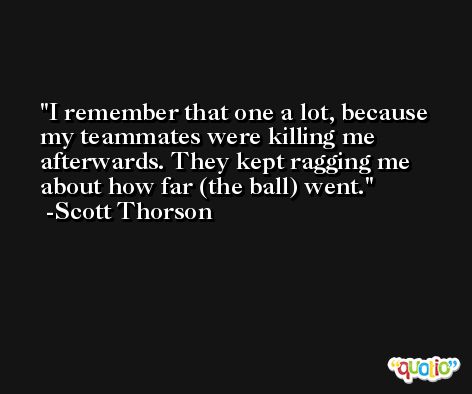 I remember that one a lot, because my teammates were killing me afterwards. They kept ragging me about how far (the ball) went. -Scott Thorson