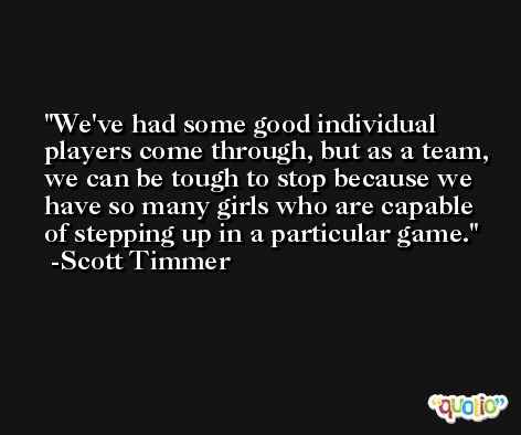 We've had some good individual players come through, but as a team, we can be tough to stop because we have so many girls who are capable of stepping up in a particular game. -Scott Timmer