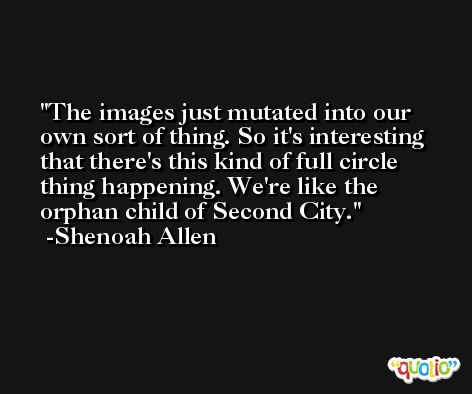 The images just mutated into our own sort of thing. So it's interesting that there's this kind of full circle thing happening. We're like the orphan child of Second City. -Shenoah Allen