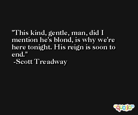 This kind, gentle, man, did I mention he's blond, is why we're here tonight. His reign is soon to end. -Scott Treadway