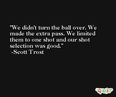 We didn't turn the ball over. We made the extra pass. We limited them to one shot and our shot selection was good. -Scott Trost