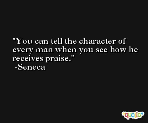 You can tell the character of every man when you see how he receives praise. -Seneca