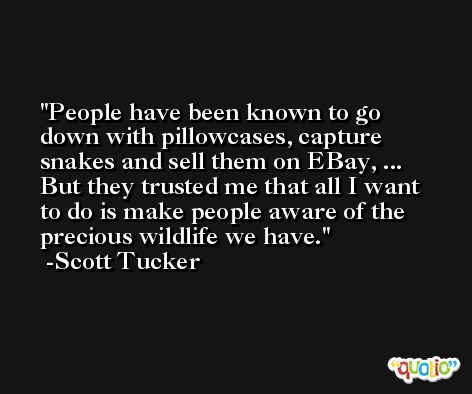 People have been known to go down with pillowcases, capture snakes and sell them on EBay, ... But they trusted me that all I want to do is make people aware of the precious wildlife we have. -Scott Tucker