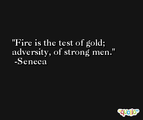 Fire is the test of gold; adversity, of strong men. -Seneca