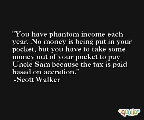 You have phantom income each year. No money is being put in your pocket, but you have to take some money out of your pocket to pay Uncle Sam because the tax is paid based on accretion. -Scott Walker