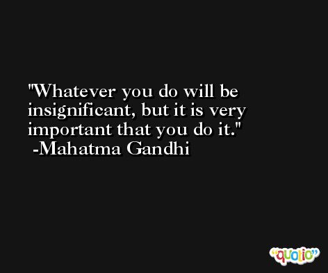 Whatever you do will be insignificant, but it is very important that you do it. -Mahatma Gandhi