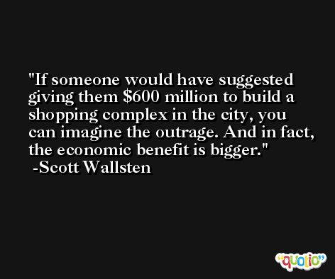 If someone would have suggested giving them $600 million to build a shopping complex in the city, you can imagine the outrage. And in fact, the economic benefit is bigger. -Scott Wallsten