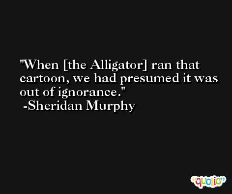 When [the Alligator] ran that cartoon, we had presumed it was out of ignorance. -Sheridan Murphy