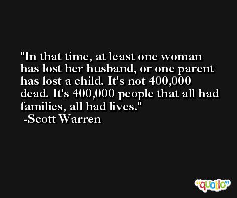 In that time, at least one woman has lost her husband, or one parent has lost a child. It's not 400,000 dead. It's 400,000 people that all had families, all had lives. -Scott Warren